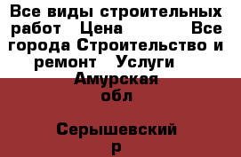 Все виды строительных работ › Цена ­ 1 000 - Все города Строительство и ремонт » Услуги   . Амурская обл.,Серышевский р-н